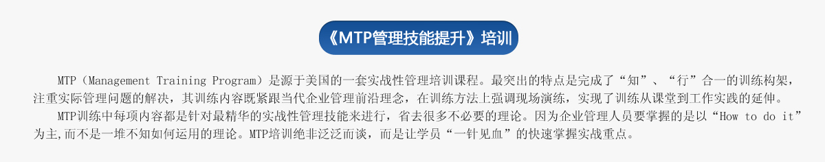 《ＭＴＰ管理技能提升》培訓(xùn)
     MTP（Management Training Program）是源于美國的一套實(shí)戰(zhàn)性管理培訓(xùn)課程。最突出的特點(diǎn)是完成了“知”、“行”合一的訓(xùn)練構(gòu)架，注重實(shí)際管理問題的解決，其訓(xùn)練內(nèi)容既緊跟當(dāng)代企業(yè)管理前沿理念，在訓(xùn)練方法上強(qiáng)調(diào)現(xiàn)場(chǎng)演練，實(shí)現(xiàn)了訓(xùn)練從課堂到工作實(shí)踐的延伸。
   MTP訓(xùn)練中每項(xiàng)內(nèi)容都是針對(duì)最精華的實(shí)戰(zhàn)性管理技能來進(jìn)行，省去很多不必要的理論。因?yàn)槠髽I(yè)管理人員要掌握的是以“How to do it”為主,而不是一堆不知如何運(yùn)用的理論。MTP培訓(xùn)絕非泛泛而談，而是讓學(xué)員“一針見血”的快速掌握實(shí)戰(zhàn)重點(diǎn)。